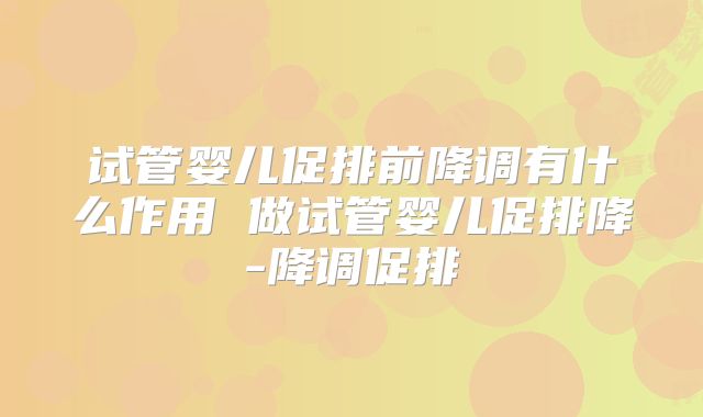 试管婴儿促排前降调有什么作用 做试管婴儿促排降-降调促排