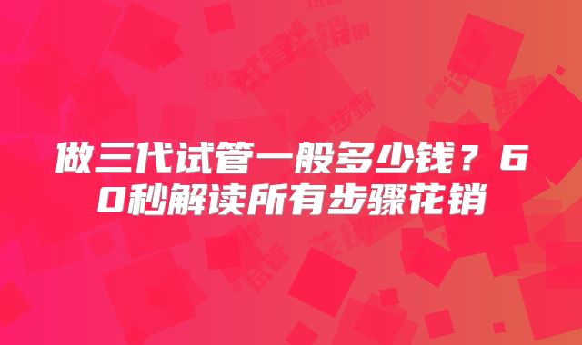 做三代试管一般多少钱?60秒解读所有步骤花销