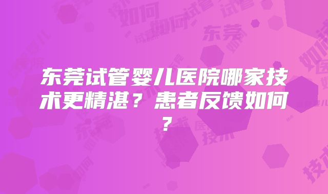 东莞试管婴儿医院哪家技术更精湛？患者反馈如何？