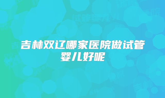 吉林双辽哪家医院做试管婴儿好呢