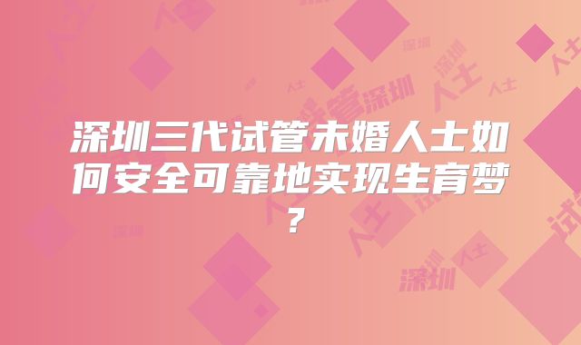 深圳三代试管未婚人士如何安全可靠地实现生育梦?