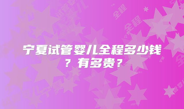 宁夏试管婴儿全程多少钱?有多贵?