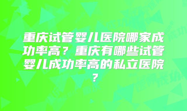 重庆试管婴儿医院哪家成功率高？重庆有哪些试管婴儿成功率高的私立医院？