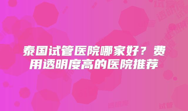 泰国试管医院哪家好？费用透明度高的医院推荐