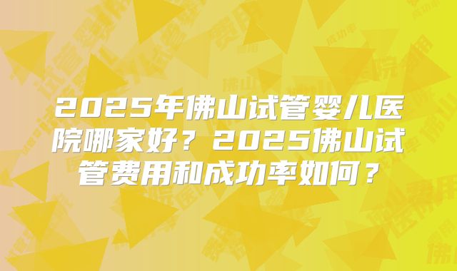2025年佛山试管婴儿医院哪家好？2025佛山试管费用和成功率如何？