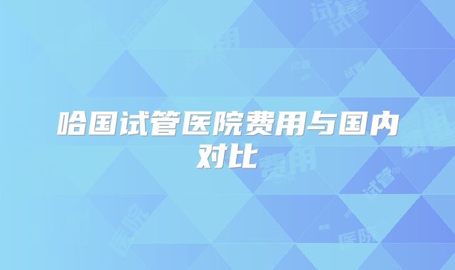 哈国试管医院费用与国内对比