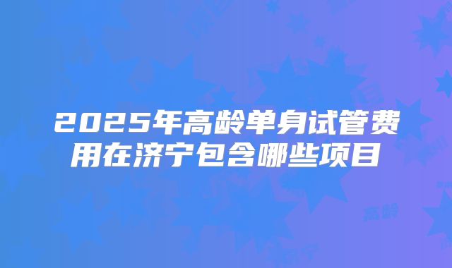 2025年高龄单身试管费用在济宁包含哪些项目