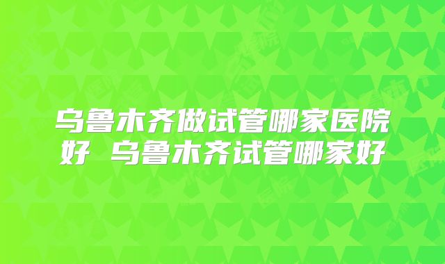 乌鲁木齐做试管哪家医院好 乌鲁木齐试管哪家好