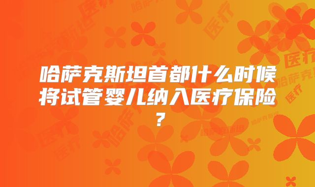 哈萨克斯坦首都什么时候将试管婴儿纳入医疗保险？