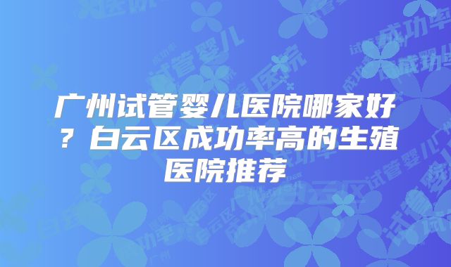 广州试管婴儿医院哪家好?白云区成功率高的生殖医院推荐