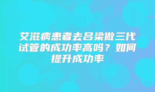 艾滋病患者去吕梁做三代试管的成功率高吗？如何提升成功率