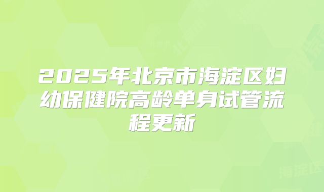 2025年北京市海淀区妇幼保健院高龄单身试管流程更新