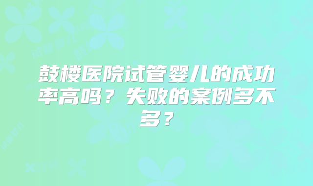 鼓楼医院试管婴儿的成功率高吗?失败的案例多不多?