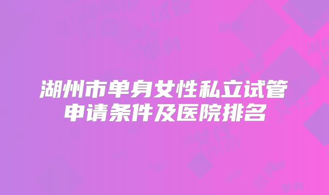 湖州市单身女性私立试管申请条件及医院排名