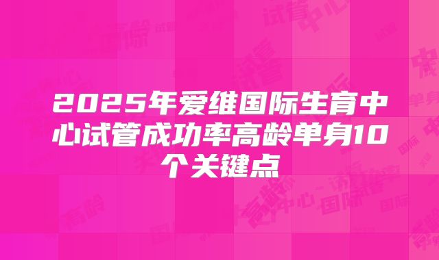 2025年爱维国际生育中心试管成功率高龄单身10个关键点