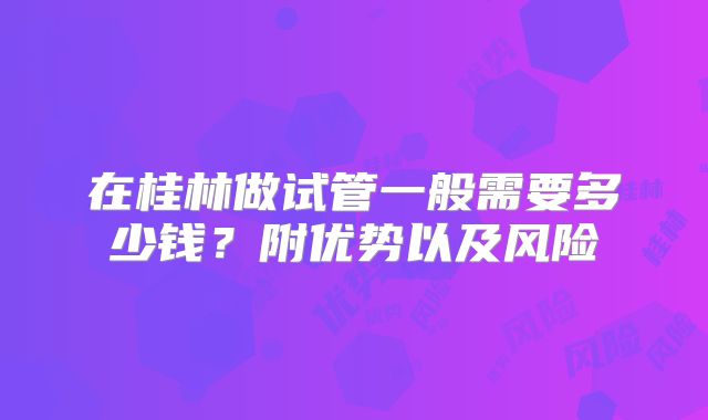 在桂林做试管一般需要多少钱？附优势以及风险