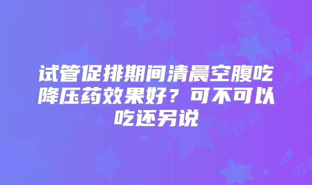 试管促排期间清晨空腹吃降压药效果好?可不可以吃还另说