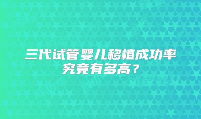 三代试管婴儿移植成功率究竟有多高？
