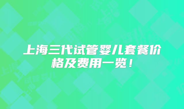 上海三代试管婴儿套餐价格及费用一览！