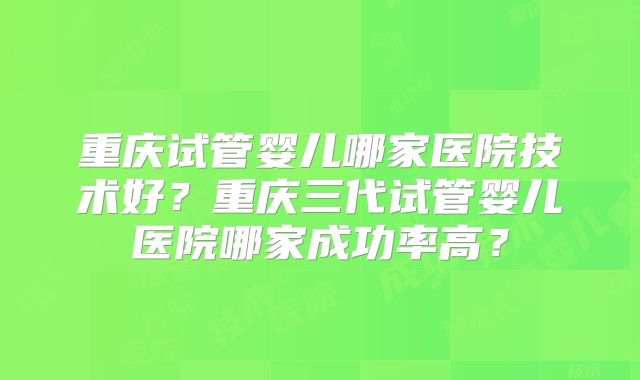 重庆试管婴儿哪家医院技术好?重庆三代试管婴儿医院哪家成功率高?
