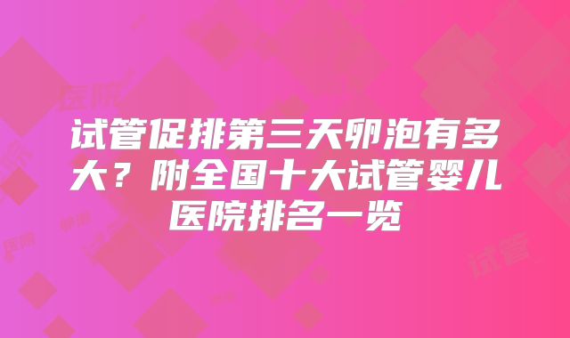 试管促排第三天卵泡有多大？附全国十大试管婴儿医院排名一览