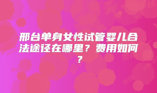 邢台单身女性试管婴儿合法途径在哪里?费用如何?