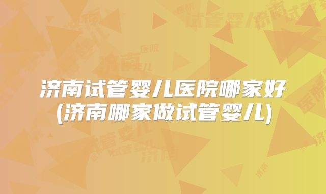 济南试管婴儿医院哪家好(济南哪家做试管婴儿)