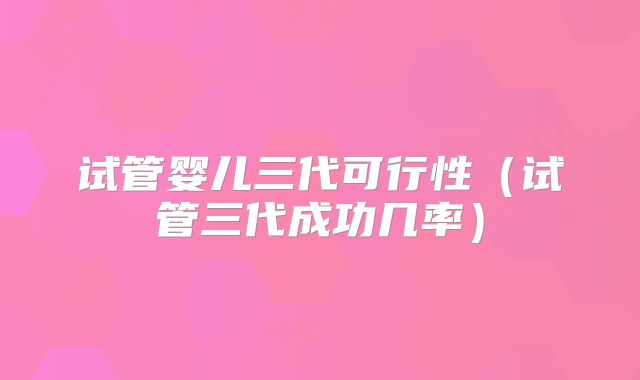试管婴儿三代可行性（试管三代成功几率）