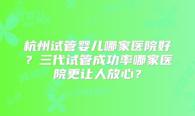 杭州试管婴儿哪家医院好?三代试管成功率哪家医院更让人放心?