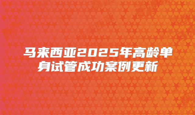 马来西亚2025年高龄单身试管成功案例更新