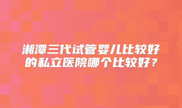 湘潭三代试管婴儿比较好的私立医院哪个比较好？