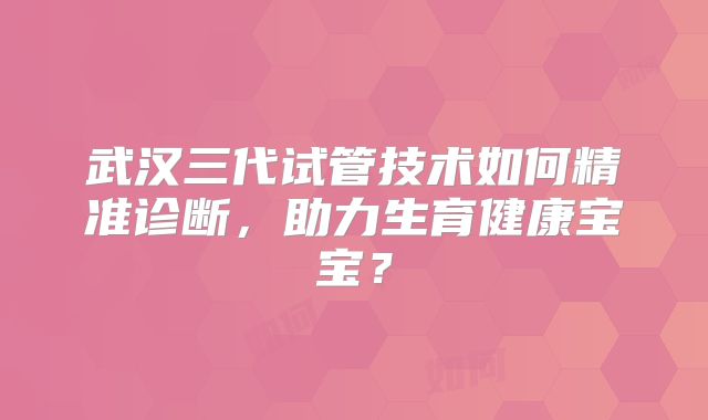 武汉三代试管技术如何精准诊断,助力生育健康宝宝?