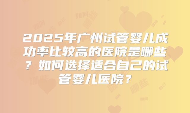 2025年广州试管婴儿成功率比较高的医院是哪些？如何选择适合自己的试管婴儿医院？