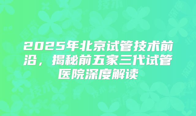 2025年北京试管技术前沿，揭秘前五家三代试管医院深度解读