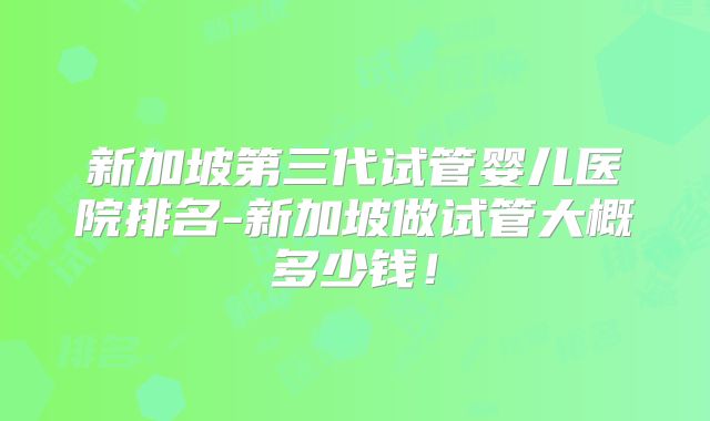 新加坡第三代试管婴儿医院排名-新加坡做试管大概多少钱！