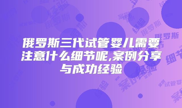 俄罗斯三代试管婴儿需要注意什么细节呢,案例分享与成功经验