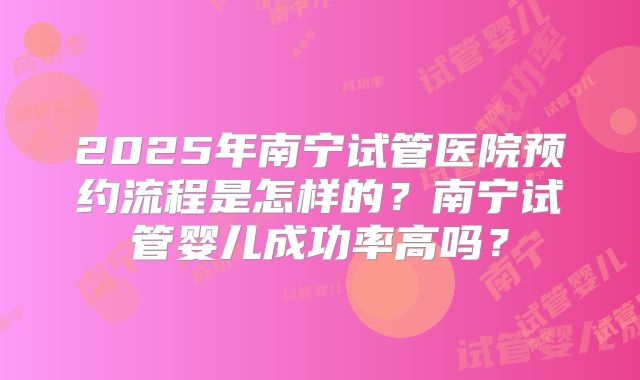 2025年南宁试管医院预约流程是怎样的？南宁试管婴儿成功率高吗？