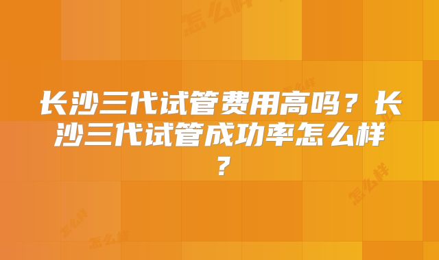 长沙三代试管费用高吗？长沙三代试管成功率怎么样？