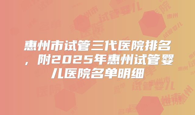 惠州市试管三代医院排名,附2025年惠州试管婴儿医院名单明细