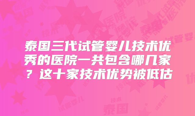 泰国三代试管婴儿技术优秀的医院一共包含哪几家？这十家技术优势被低估
