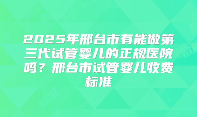 2025年邢台市有能做第三代试管婴儿的正规医院吗?邢台市试管婴儿收费标准