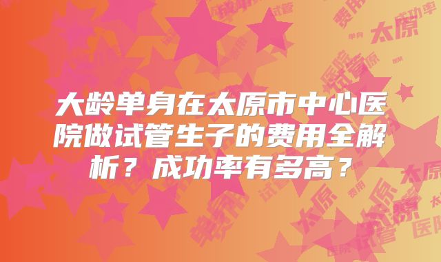 大龄单身在太原市中心医院做试管生子的费用全解析？成功率有多高？