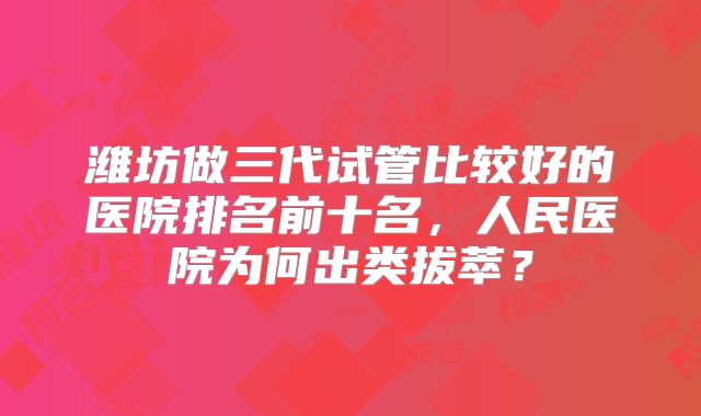 潍坊做三代试管比较好的医院排名前十名,人民医院为何出类拔萃?