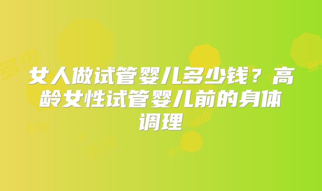 女人做试管婴儿多少钱?高龄女性试管婴儿前的身体调理