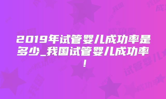 2019年试管婴儿成功率是多少_我国试管婴儿成功率!