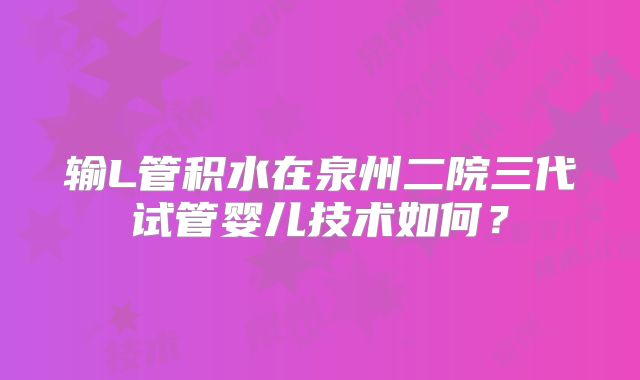 输L管积水在泉州二院三代试管婴儿技术如何?