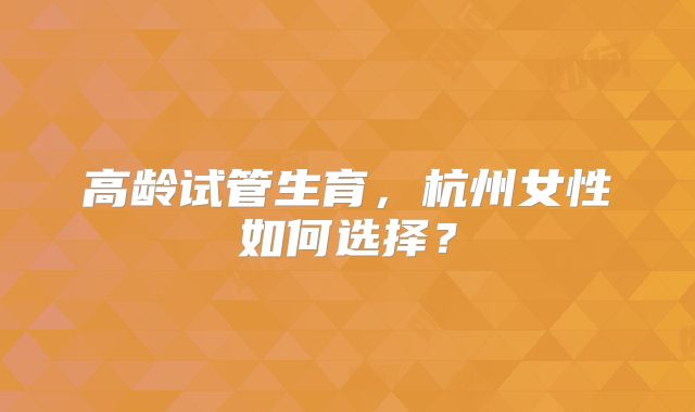 高龄试管生育,杭州女性如何选择?