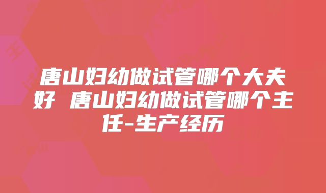 唐山妇幼做试管哪个大夫好 唐山妇幼做试管哪个主任-生产经历