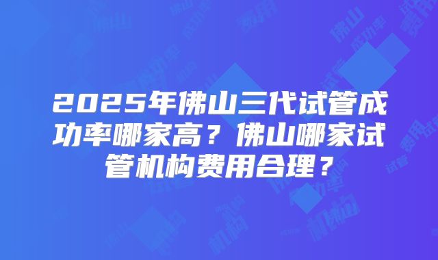 2025年佛山三代试管成功率哪家高？佛山哪家试管机构费用合理？