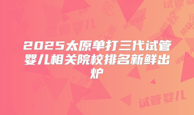 2025太原单打三代试管婴儿相关院校排名新鲜出炉